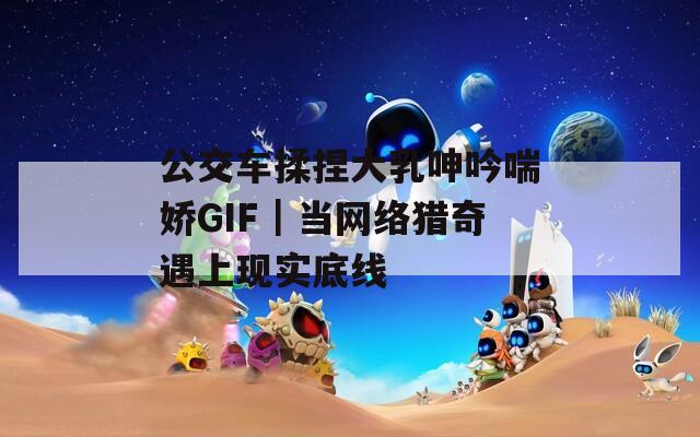 公交车揉捏大乳呻吟喘娇GIF｜当网络猎奇遇上现实底线