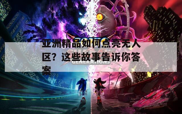 亚洲精品如何点亮无人区？这些故事告诉你答案