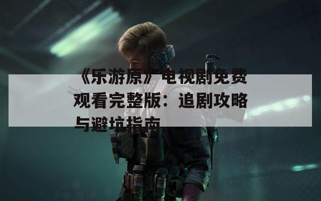《乐游原》电视剧免费观看完整版：追剧攻略与避坑指南