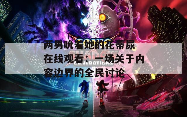 两男吮着她的花蒂尿 在线观看：一场关于内容边界的全民讨论