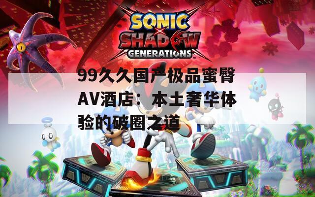 99久久国产极品蜜臀AV酒店：本土奢华体验的破圈之道