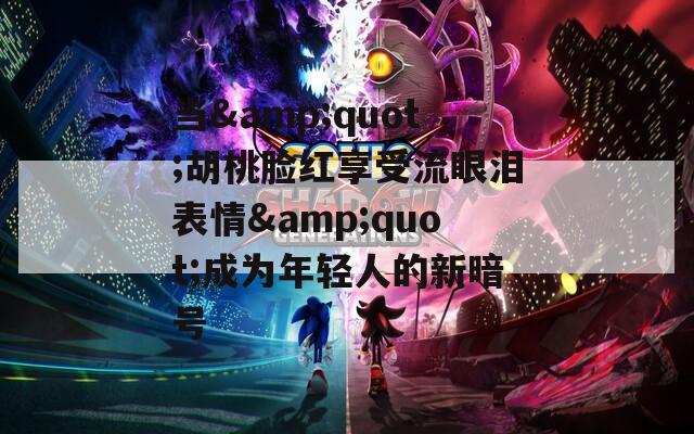 当&quot;胡桃脸红享受流眼泪表情&quot;成为年轻人的新暗号