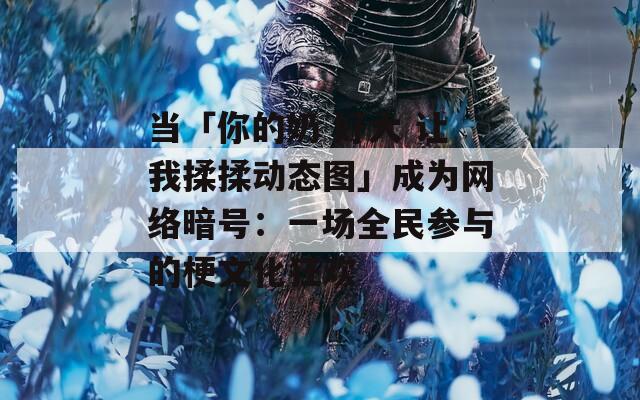 当「你的奶 好大 让我揉揉动态图」成为网络暗号：一场全民参与的梗文化狂欢