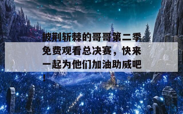 披荆斩棘的哥哥第二季免费观看总决赛，快来一起为他们加油助威吧！
