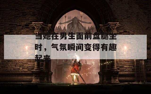 当她在男生面前盘腿坐时，气氛瞬间变得有趣起来