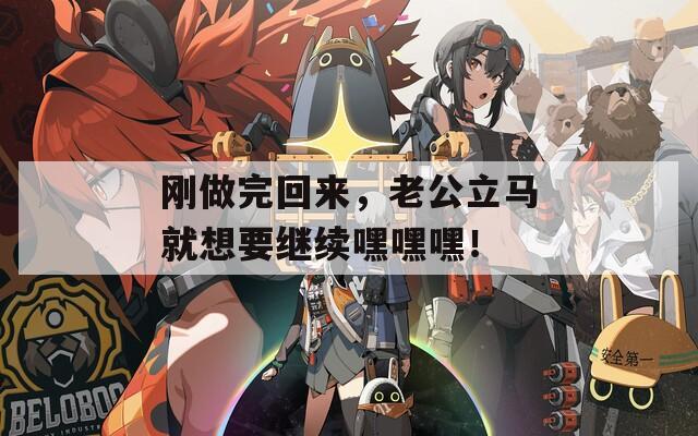 刚做完回来，老公立马就想要继续嘿嘿嘿！
