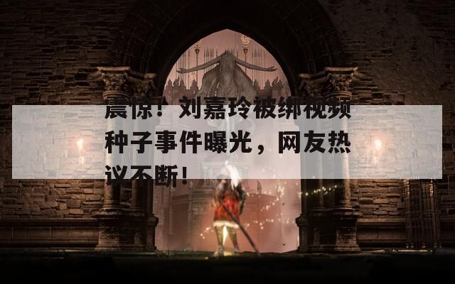 震惊！刘嘉玲被绑视频种子事件曝光，网友热议不断！