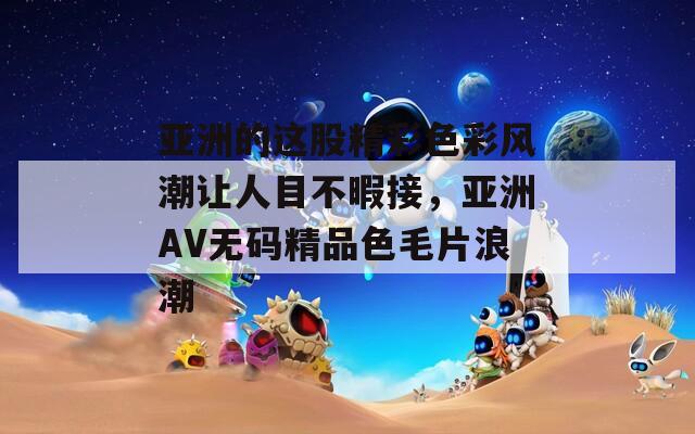 亚洲的这股精彩色彩风潮让人目不暇接，亚洲AV无码精品色毛片浪潮