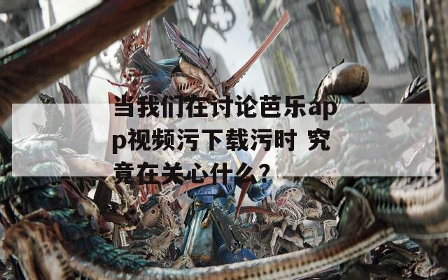 当我们在讨论芭乐app视频污下载污时 究竟在关心什么？