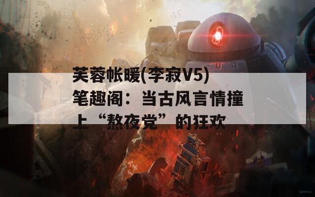 芙蓉帐暖(李寂V5)笔趣阁：当古风言情撞上“熬夜党”的狂欢