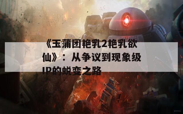 《玉蒲团艳乳2艳乳欲仙》：从争议到现象级IP的蜕变之路