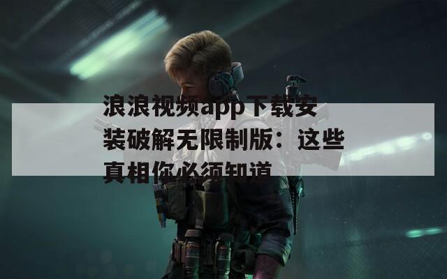 浪浪视频app下载安装破解无限制版：这些真相你必须知道