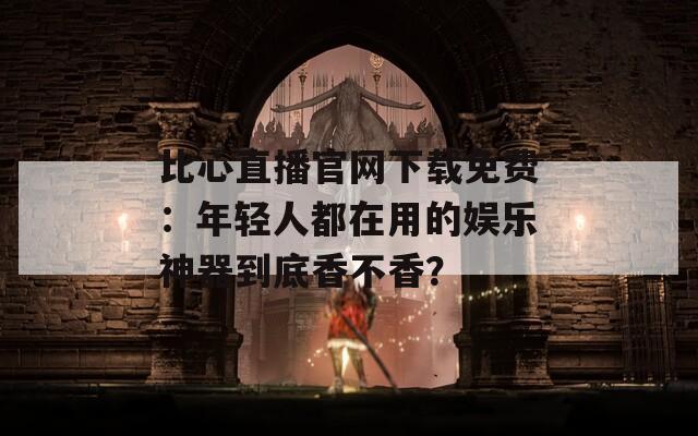 比心直播官网下载免费：年轻人都在用的娱乐神器到底香不香？