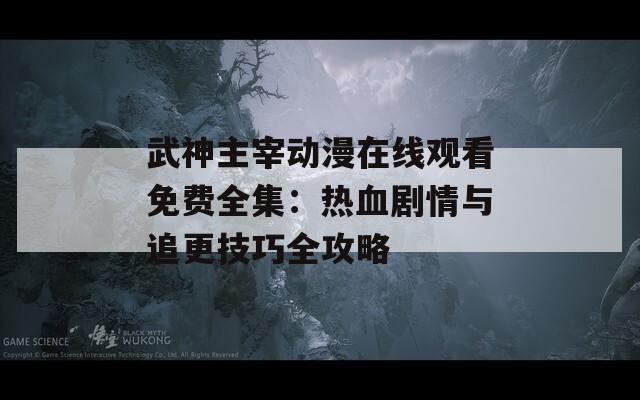 武神主宰动漫在线观看免费全集：热血剧情与追更技巧全攻略