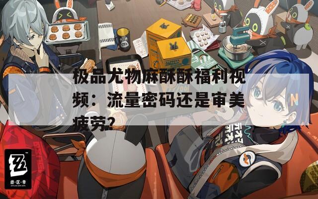 极品尤物麻酥酥福利视频：流量密码还是审美疲劳？