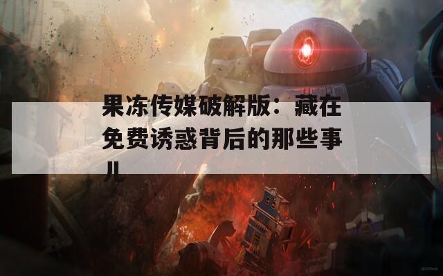 果冻传媒破解版：藏在免费诱惑背后的那些事儿