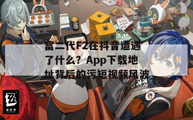 富二代F2在抖音遭遇了什么？App下载地址背后的污短视频风波