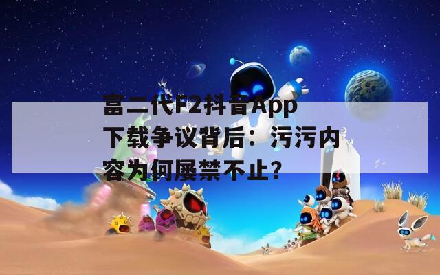 富二代F2抖音App下载争议背后：污污内容为何屡禁不止？