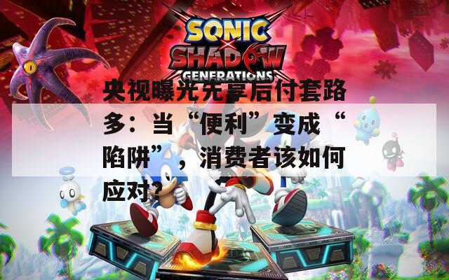 央视曝光先享后付套路多：当“便利”变成“陷阱”，消费者该如何应对？