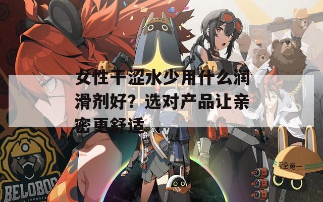 女性干涩水少用什么润滑剂好？选对产品让亲密更舒适