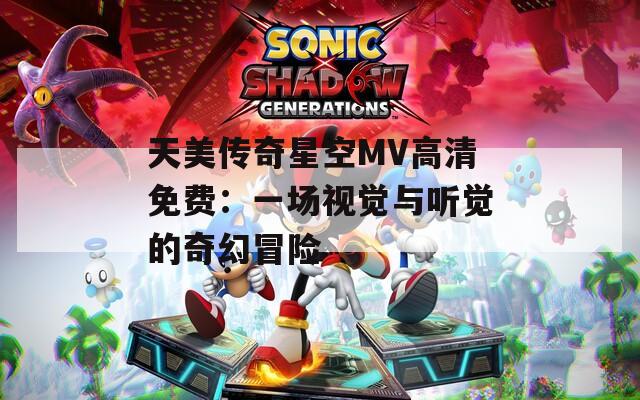 天美传奇星空MV高清免费：一场视觉与听觉的奇幻冒险