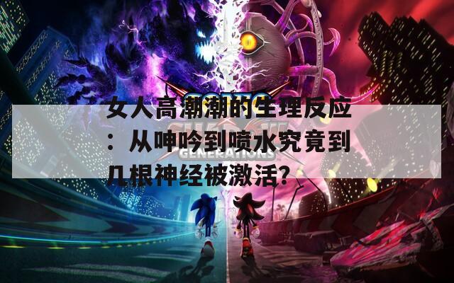 女人高潮潮的生理反应：从呻吟到喷水究竟到几根神经被激活？
