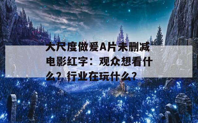 大尺度做爰A片未删减电影红字：观众想看什么？行业在玩什么？