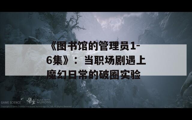 《图书馆的管理员1-6集》：当职场剧遇上魔幻日常的破圈实验