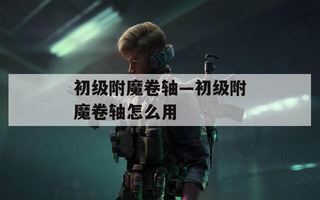 初级附魔卷轴—初级附魔卷轴怎么用