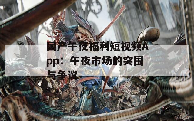 国产午夜福利短视频App：午夜市场的突围与争议