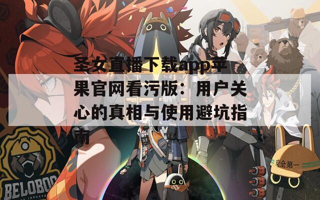 圣女直播下载app苹果官网看污版：用户关心的真相与使用避坑指南