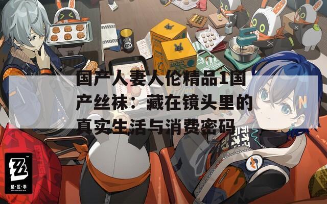 国产人妻人伦精品1国产丝袜：藏在镜头里的真实生活与消费密码