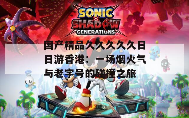 国产精品久久久久久日日游香港：一场烟火气与老字号的碰撞之旅