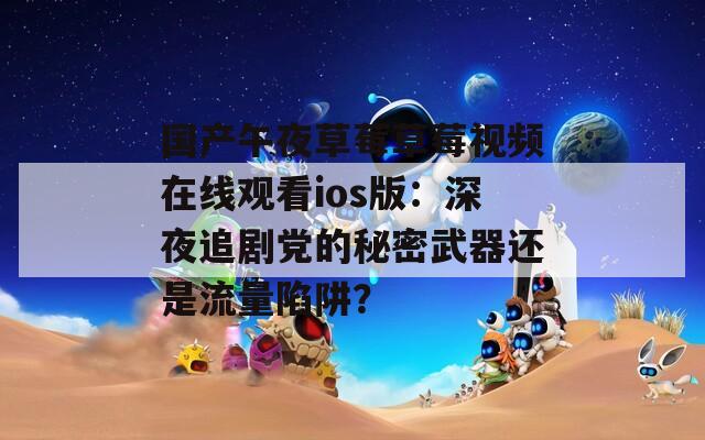 国产午夜草莓草莓视频在线观看ios版：深夜追剧党的秘密武器还是流量陷阱？