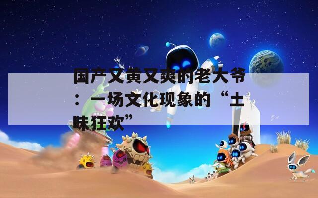国产又黄又爽的老大爷：一场文化现象的“土味狂欢”