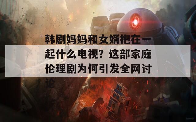 韩剧妈妈和女婿抱在一起什么电视？这部家庭伦理剧为何引发全网讨论