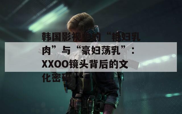 韩国影视中的“艳妇乳肉”与“豪妇荡乳”：XXOO镜头背后的文化密码