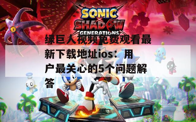 绿巨人视频免费观看最新下载地址ios：用户最关心的5个问题解答