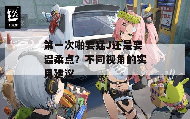 第一次啪要猛J还是要温柔点？不同视角的实用建议