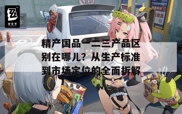 精产国品一二三产品区别在哪儿？从生产标准到市场定位的全面拆解