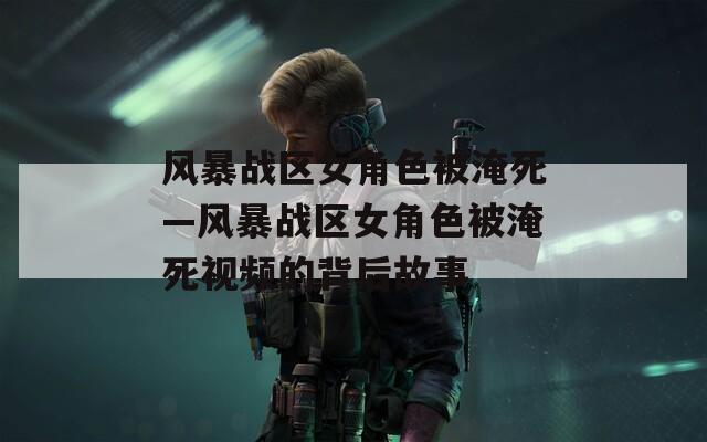 风暴战区女角色被淹死—风暴战区女角色被淹死视频的背后故事