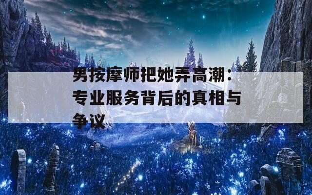男按摩师把她弄高潮：专业服务背后的真相与争议