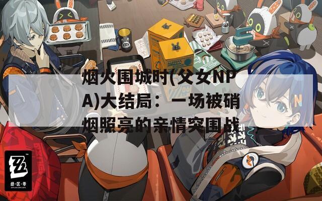 烟火围城时(父女NPA)大结局：一场被硝烟照亮的亲情突围战