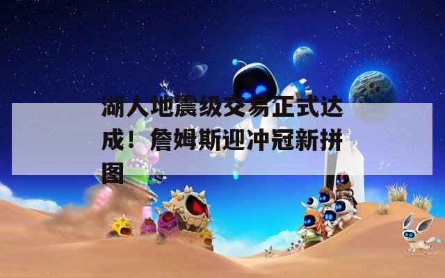 湖人地震级交易正式达成！詹姆斯迎冲冠新拼图