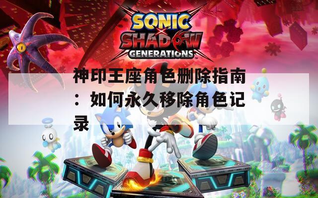 神印王座角色删除指南：如何永久移除角色记录