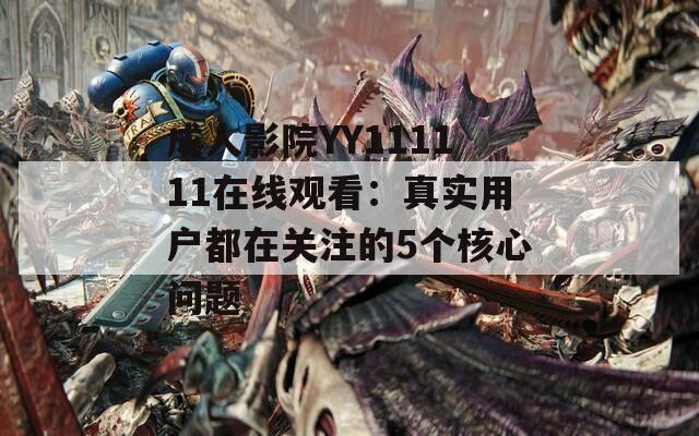 成人影院YY111111在线观看：真实用户都在关注的5个核心问题