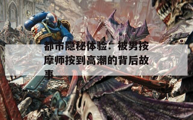 都市隐秘体验：被男按摩师按到高潮的背后故事