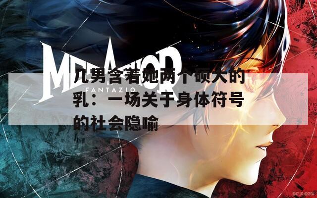 几男含着她两个硕大的乳：一场关于身体符号的社会隐喻